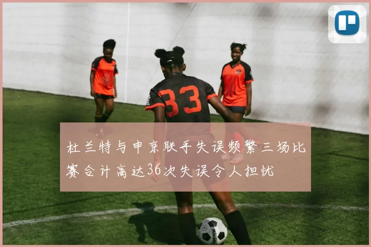 杜兰特与申京联手失误频繁三场比赛合计高达36次失误令人担忧