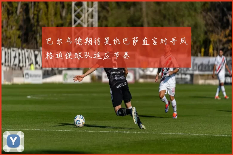 巴尔韦德期待复仇巴萨直言对手风格迫使球队适应节奏