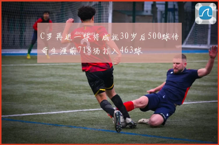 C罗再进一球将成就30岁后500球传奇生涯前718场打入463球