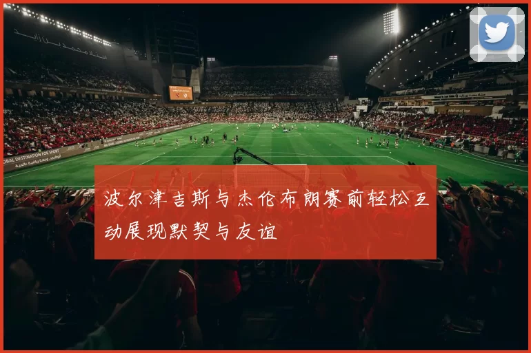 波尔津吉斯与杰伦布朗赛前轻松互动展现默契与友谊