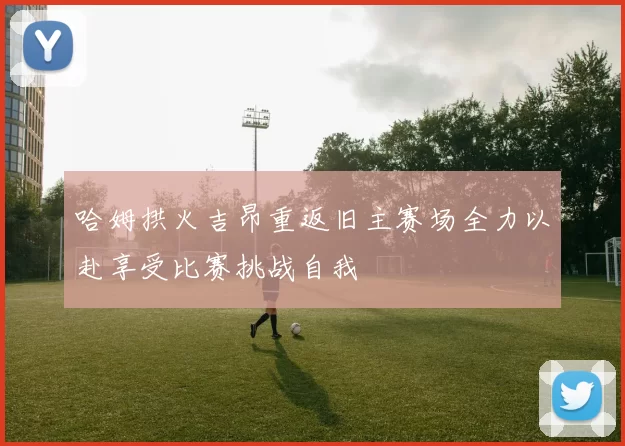 哈姆拱火吉昂重返旧主赛场全力以赴享受比赛挑战自我