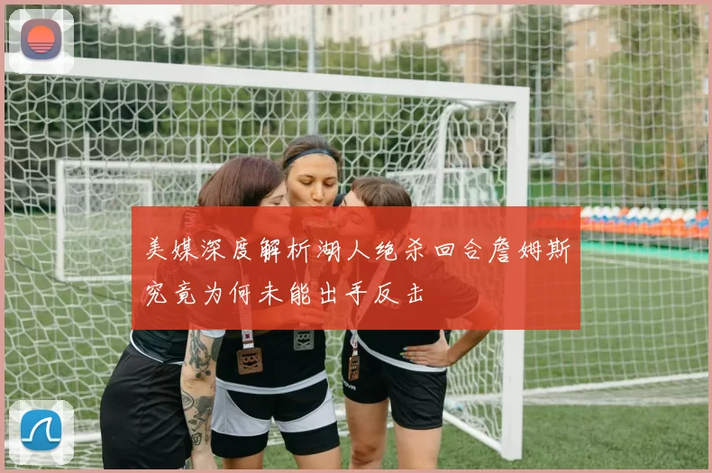 美媒深度解析湖人绝杀回合詹姆斯究竟为何未能出手反击