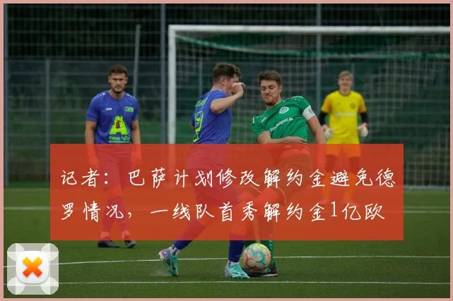 记者：巴萨计划修改解约金避免德罗情况，一线队首秀解约金1亿欧