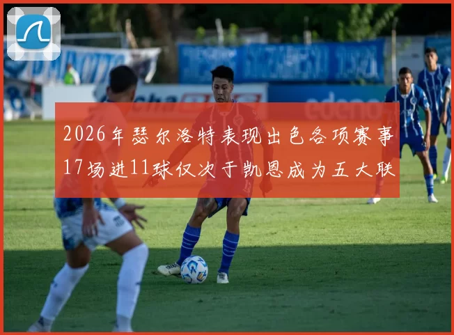 2026年瑟尔洛特表现出色各项赛事17场进11球仅次于凯恩成为五大联赛新星