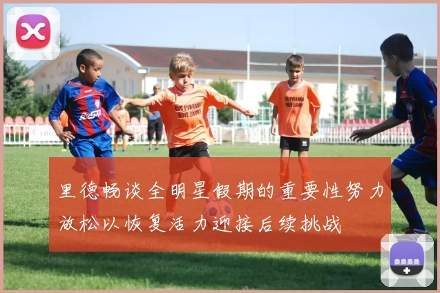 里德畅谈全明星假期的重要性努力放松以恢复活力迎接后续挑战