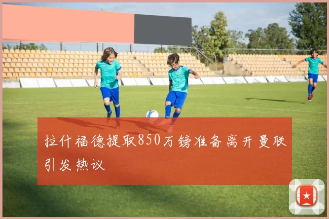 拉什福德提取850万镑准备离开曼联引发热议