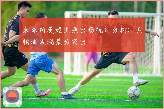 米尔纳英超生涯出场统计分析：利物浦表现最为突出