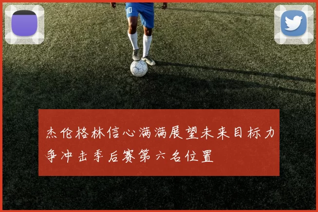 杰伦格林信心满满展望未来目标力争冲击季后赛第六名位置