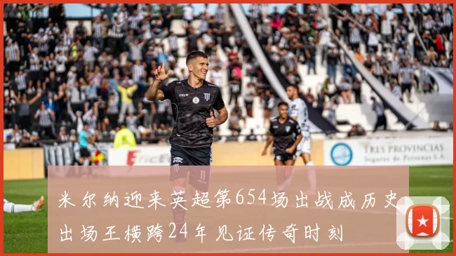 米尔纳迎来英超第654场出战成历史出场王横跨24年见证传奇时刻