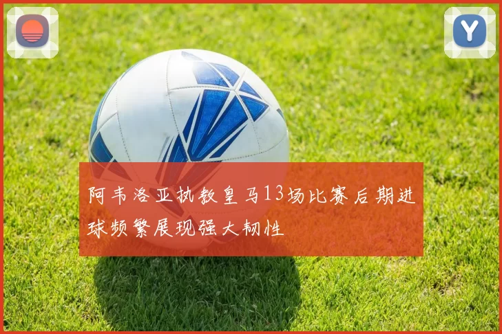 阿韦洛亚执教皇马13场比赛后期进球频繁展现强大韧性