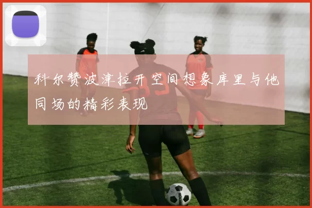 科尔赞波津拉开空间想象库里与他同场的精彩表现