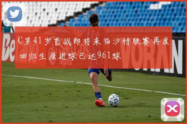 C罗41岁首战即将来临沙特联赛再度回归生涯进球已达961球