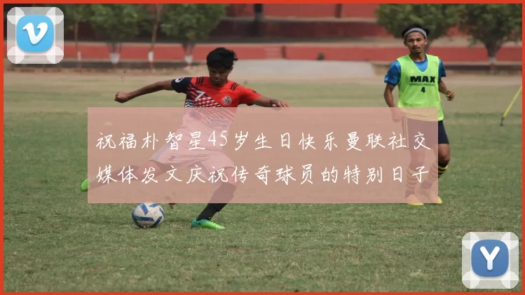 祝福朴智星45岁生日快乐曼联社交媒体发文庆祝传奇球员的特别日子