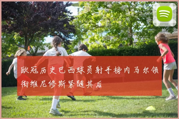 欧冠历史巴西球员射手榜内马尔领衔维尼修斯紧随其后