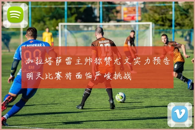 加拉塔萨雷主帅称赞尤文实力预告明天比赛将面临严峻挑战