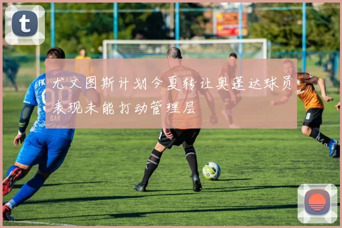 尤文图斯计划今夏转让奥蓬达球员表现未能打动管理层