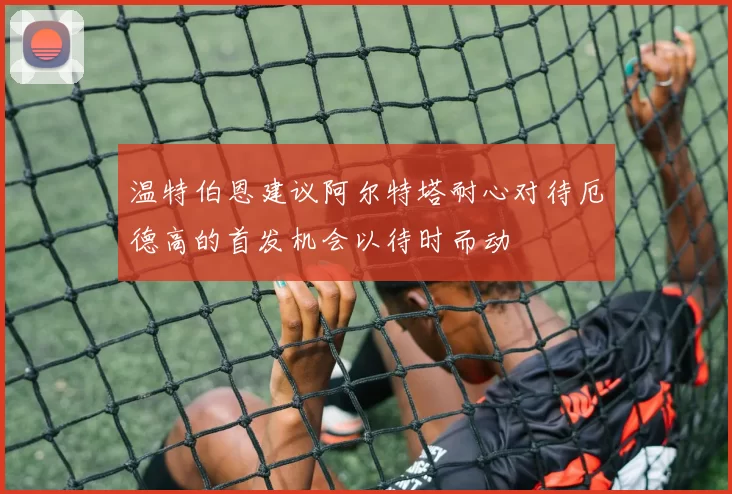 温特伯恩建议阿尔特塔耐心对待厄德高的首发机会以待时而动