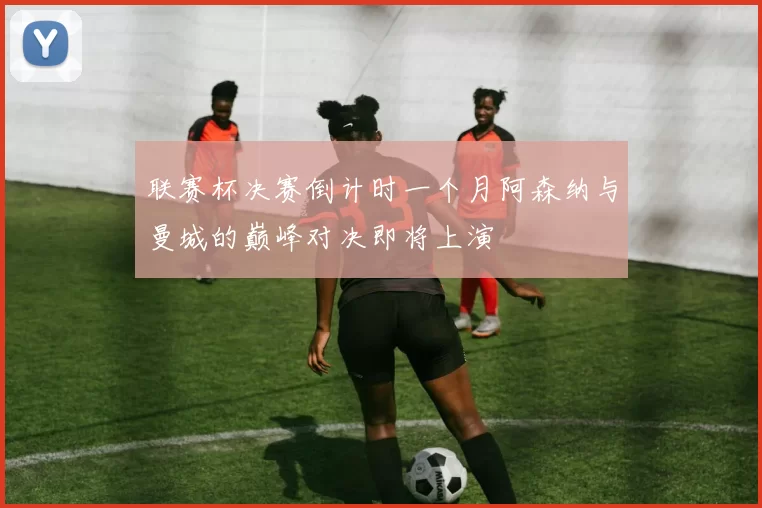 联赛杯决赛倒计时一个月阿森纳与曼城的巅峰对决即将上演