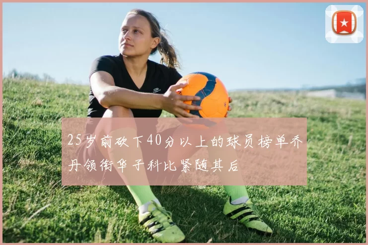 25岁前砍下40分以上的球员榜单乔丹领衔华子科比紧随其后