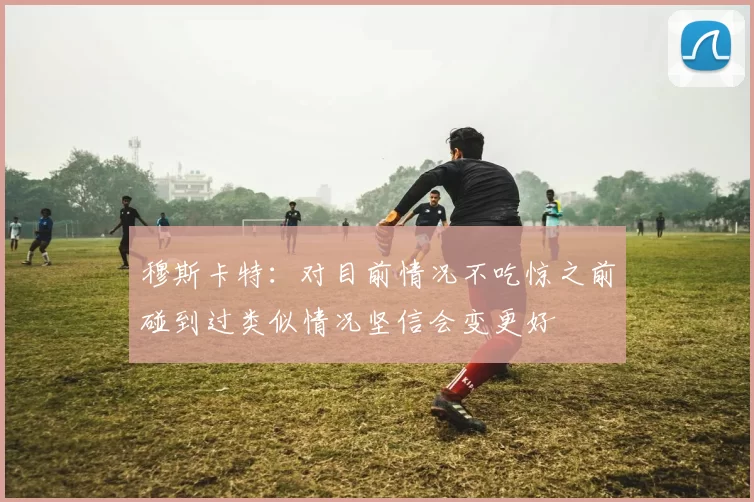 穆斯卡特：对目前情况不吃惊之前碰到过类似情况坚信会变更好