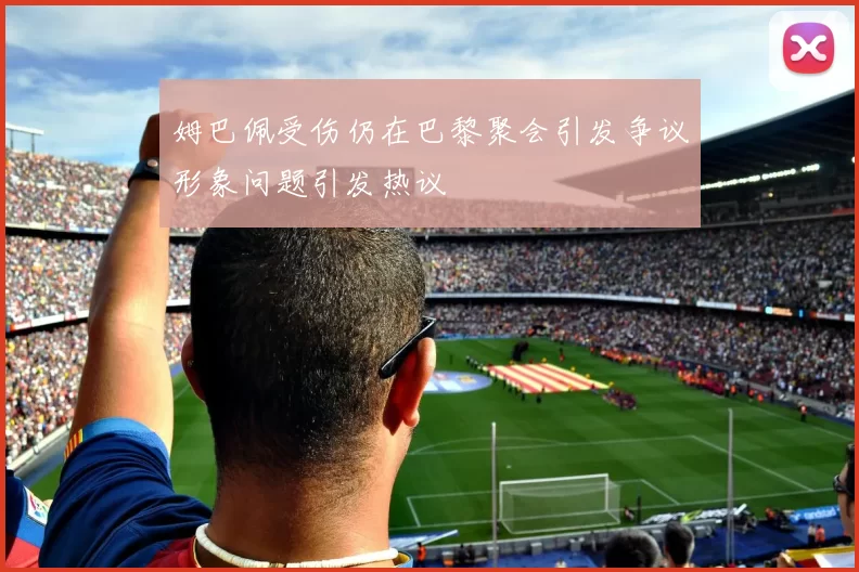 姆巴佩受伤仍在巴黎聚会引发争议形象问题引发热议
