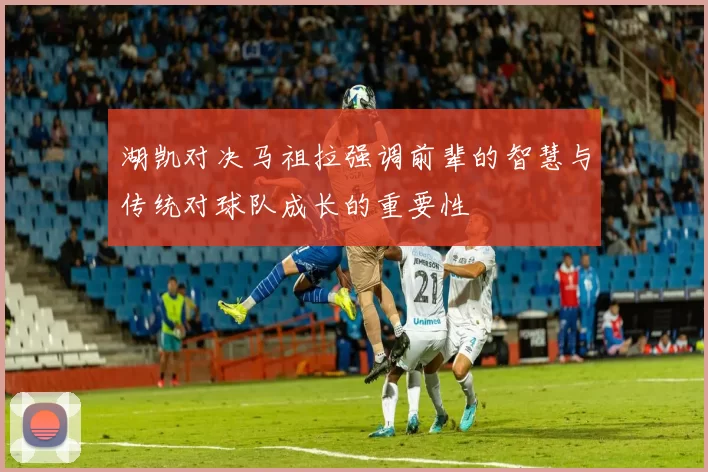 湖凯对决马祖拉强调前辈的智慧与传统对球队成长的重要性