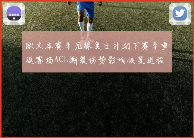 欧文本赛季无缘复出计划下赛季重返赛场ACL撕裂伤势影响恢复进程