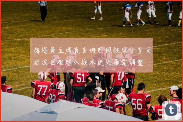 赫塔费主席直言姆巴佩缺席令皇马进攻困难球队战术迷失亟需调整